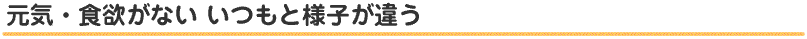 元気・食欲がない いつもと様子が違う