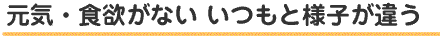 元気・食欲がない いつもと様子が違う