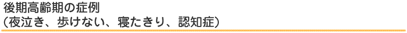 後期高齢期の症例(夜泣き、歩けない、寝たきり、認知症)
