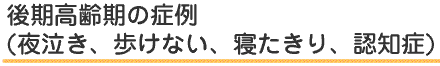 後期高齢期の症例(夜泣き、歩けない、寝たきり、認知症)